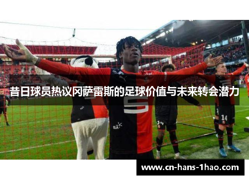 昔日球员热议冈萨雷斯的足球价值与未来转会潜力 昔日球员热议冈萨雷斯的足球价值与未来转会潜力