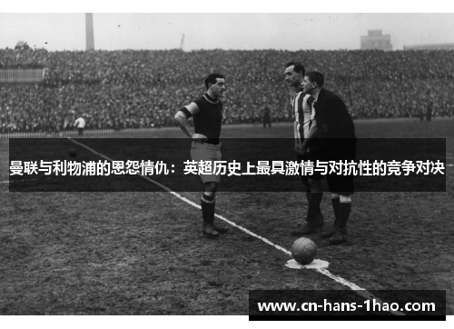 曼联与利物浦的恩怨情仇：英超历史上最具激情与对抗性的竞争对决