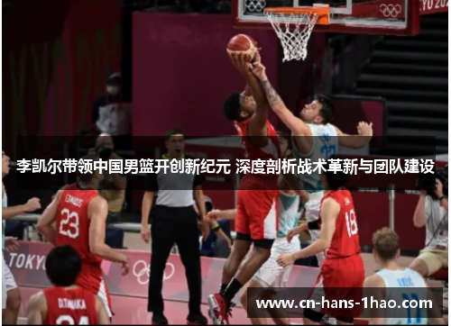 李凯尔带领中国男篮开创新纪元 深度剖析战术革新与团队建设
