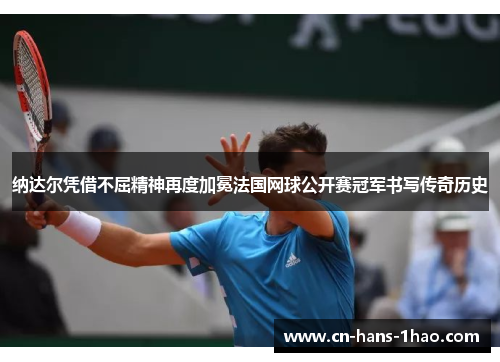 纳达尔凭借不屈精神再度加冕法国网球公开赛冠军书写传奇历史