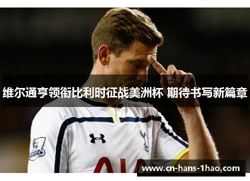 维尔通亨领衔比利时征战美洲杯 期待书写新篇章 维尔通亨领衔比利时征战美洲杯 期待书写新篇章