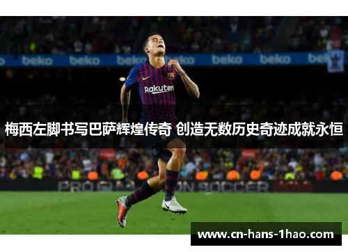 梅西左脚书写巴萨辉煌传奇 创造无数历史奇迹成就永恒 梅西左脚书写巴萨辉煌传奇 创造无数历史奇迹成就永恒