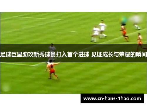 足球巨星助攻新秀球员打入首个进球 见证成长与荣耀的瞬间