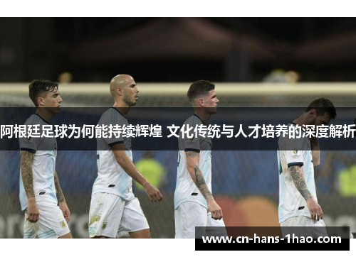 阿根廷足球为何能持续辉煌 文化传统与人才培养的深度解析